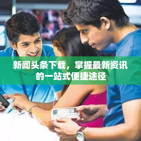 新闻头条下载，掌握最新资讯的一站式便捷途径