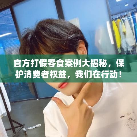 官方打假零食案例大揭秘，保护消费者权益，我们在行动！最新新闻直击！