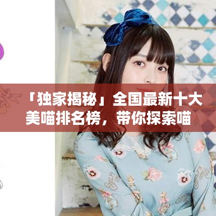 「独家揭秘」全国最新十大美喵排名榜，带你探索喵星世界的魅力无限！