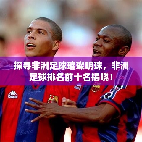 探寻非洲足球璀璨明珠，非洲足球排名前十名揭晓！