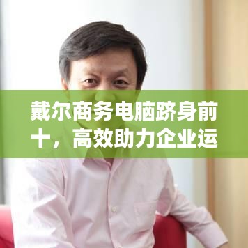 戴尔商务电脑跻身前十，高效助力企业运营之选